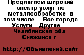 Предлагаем широкий спектр услуг по металлообработке, в том числе: - Все города Услуги » Другие   . Челябинская обл.,Снежинск г.